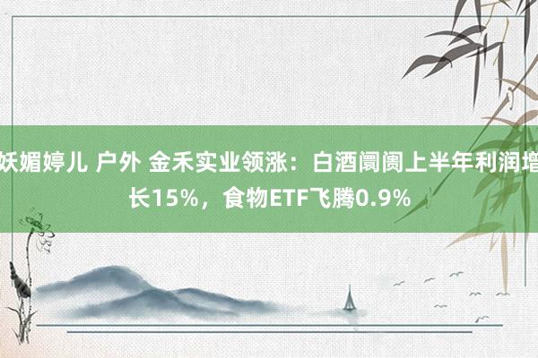妖媚婷儿 户外 金禾实业领涨:白酒阛阓上半年利润增长15%,食物ETF飞腾0.9%