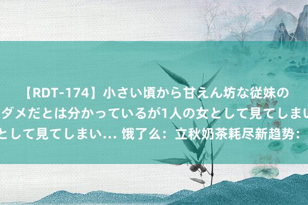 【RDT-174】小さい頃から甘えん坊な従妹の発育途中の躰が気になりダメだとは分かっているが1人の女として見てしまい… 饿了么:立秋奶茶耗尽新趋势:订单大增