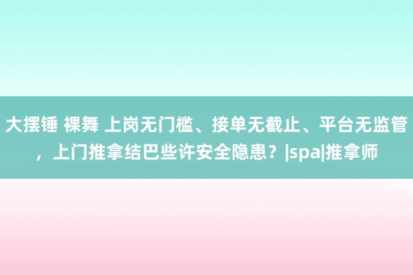 大摆锤 裸舞 上岗无门槛、接单无截止、平台无监管，上门推拿结巴些许安全隐患？|spa|推拿师
