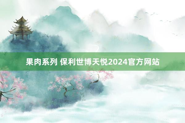 果肉系列 保利世博天悦2024官方网站