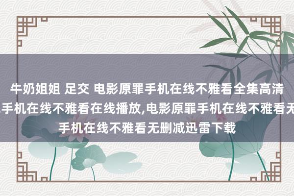 牛奶姐姐 足交 电影原罪手机在线不雅看全集高清在线，电影原罪手机在线不雅看在线播放，电影原罪手机在线不雅看无删减迅雷下载