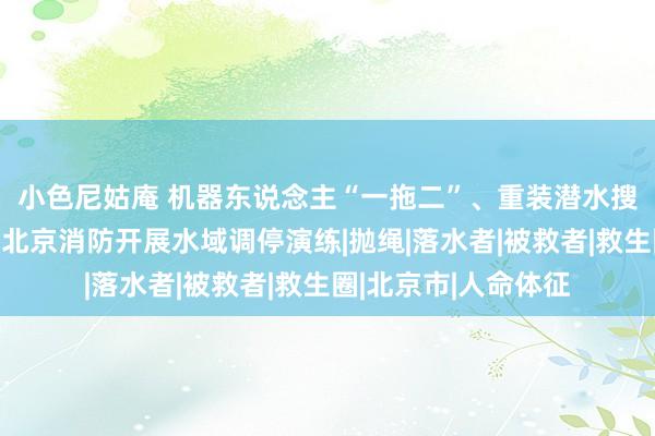 小色尼姑庵 机器东说念主“一拖二”、重装潜水搜救、活饵调停……北京消防开展水域调停演练|抛绳|落水者|被救者|救生圈|北京市|人命体征