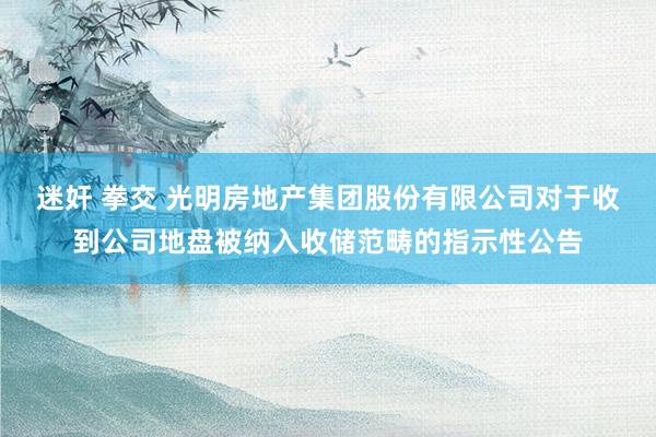迷奸 拳交 光明房地产集团股份有限公司对于收到公司地盘被纳入收储范畴的指示性公告