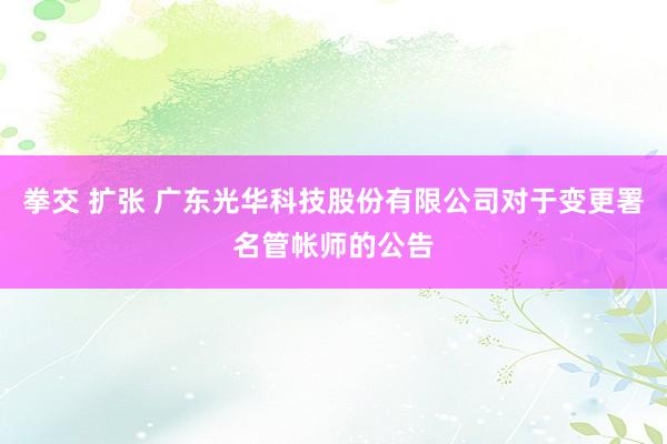拳交 扩张 广东光华科技股份有限公司对于变更署名管帐师的公告