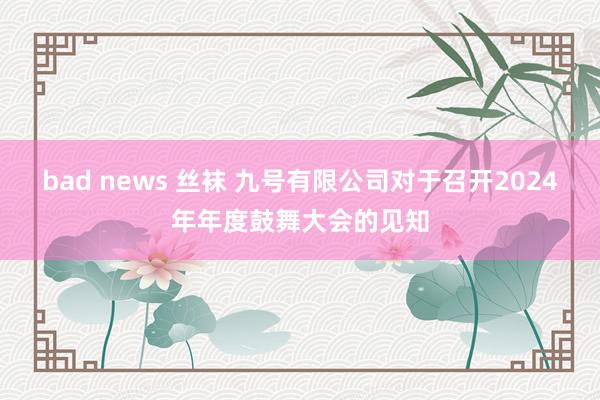 bad news 丝袜 九号有限公司对于召开2024年年度鼓舞大会的见知