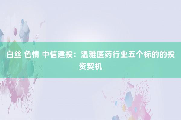 白丝 色情 中信建投：温雅医药行业五个标的的投资契机