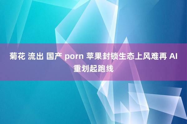 菊花 流出 国产 porn 苹果封锁生态上风难再 AI重划起跑线
