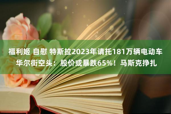 福利姬 自慰 特斯拉2023年请托181万辆电动车 华尔街空头：股价或暴跌65%！马斯克挣扎