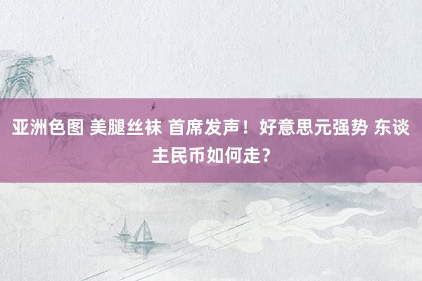 亚洲色图 美腿丝袜 首席发声！好意思元强势 东谈主民币如何走？
