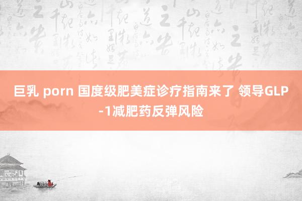 巨乳 porn 国度级肥美症诊疗指南来了 领导GLP-1减肥药反弹风险