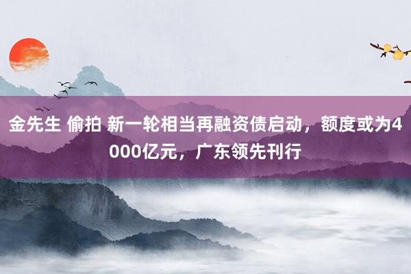 金先生 偷拍 新一轮相当再融资债启动，额度或为4000亿元，广东领先刊行