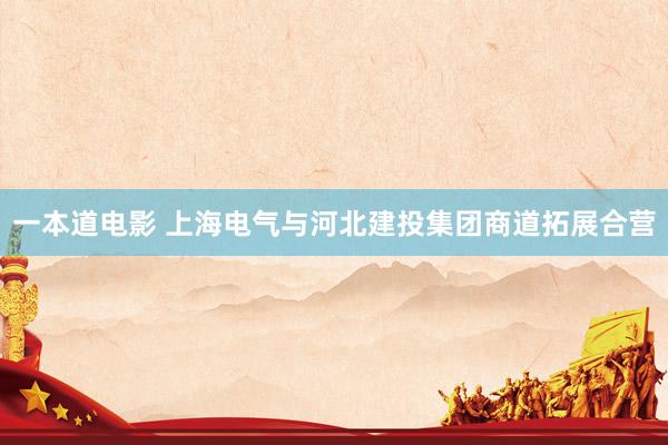 一本道电影 上海电气与河北建投集团商道拓展合营