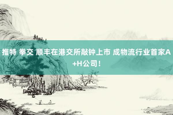 推特 拳交 顺丰在港交所敲钟上市 成物流行业首家A+H公司！