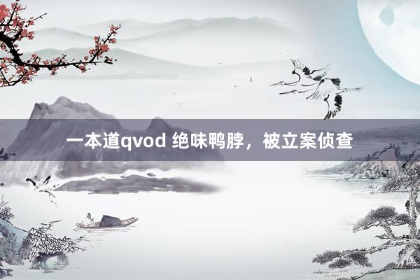 一本道qvod 绝味鸭脖，被立案侦查