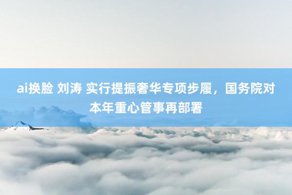 ai换脸 刘涛 实行提振奢华专项步履，国务院对本年重心管事再部署