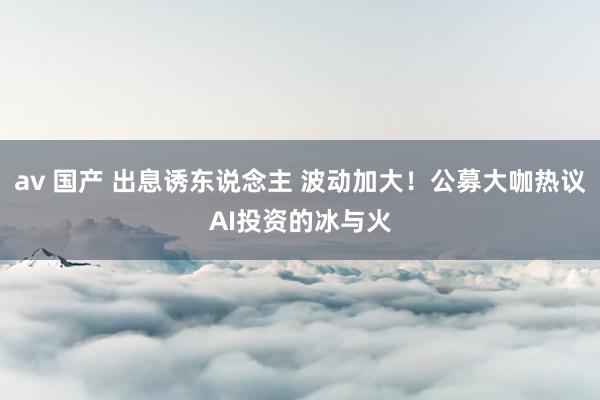 av 国产 出息诱东说念主 波动加大！公募大咖热议AI投资的冰与火