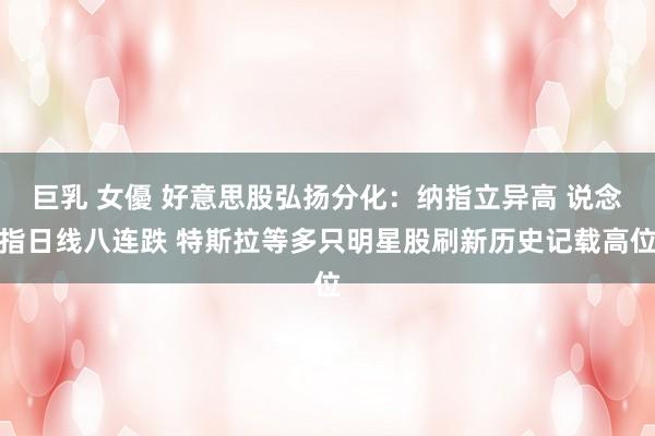 巨乳 女優 好意思股弘扬分化：纳指立异高 说念指日线八连跌 特斯拉等多只明星股刷新历史记载高位