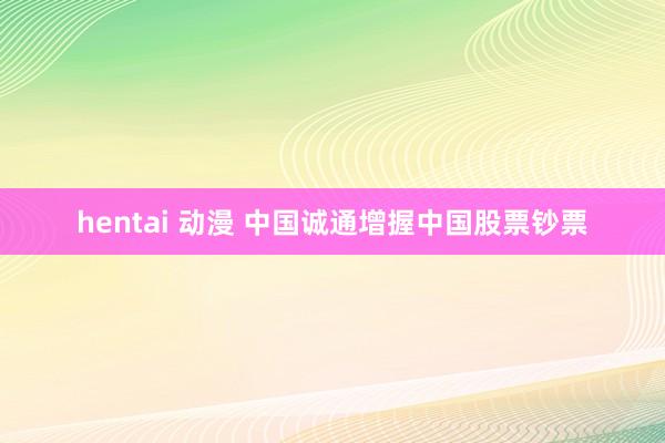 hentai 动漫 中国诚通增握中国股票钞票