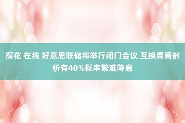 探花 在线 好意思联储将举行闭门会议 互换阛阓剖析有40%概率繁难降息