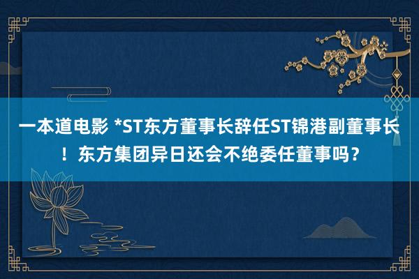 一本道电影 *ST东方董事长辞任ST锦港副董事长！东方集团异日还会不绝委任董事吗？