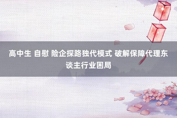高中生 自慰 险企探路独代模式 破解保障代理东谈主行业困局